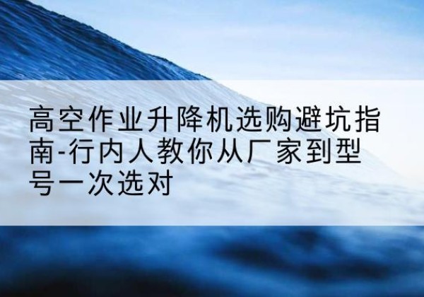 西安升降平台厂家-高空作业升降机选购避坑指南-行内人教你从厂家到型号一次选对