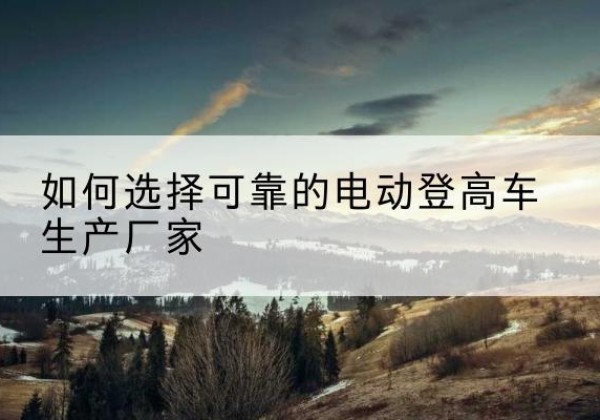 西安电动登高车厂家-如何选择可靠的电动登高车生产厂家
