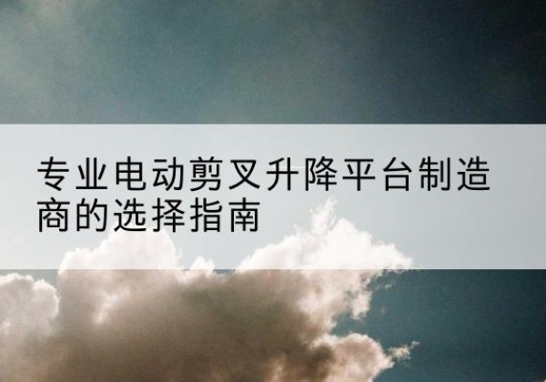 西安电动剪叉升降平台厂家-专业电动剪叉升降平台制造商的选择指南
