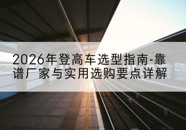 西安登高车厂家推荐-2026年登高车选型指南-靠谱厂家与实用选购要点详解
